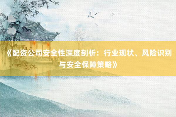 《配资公司安全性深度剖析：行业现状、风险识别与安全保障策略》