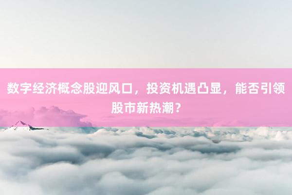 数字经济概念股迎风口，投资机遇凸显，能否引领股市新热潮？