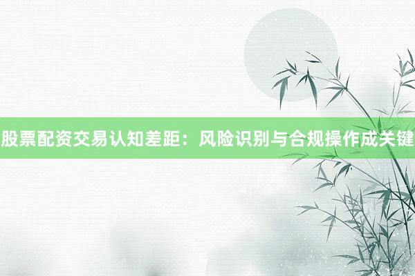 股票配资交易认知差距：风险识别与合规操作成关键