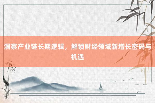 洞察产业链长期逻辑，解锁财经领域新增长密码与机遇