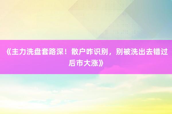 《主力洗盘套路深！散户咋识别，别被洗出去错过后市大涨》