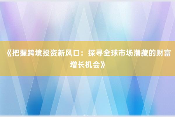《把握跨境投资新风口：探寻全球市场潜藏的财富增长机会》