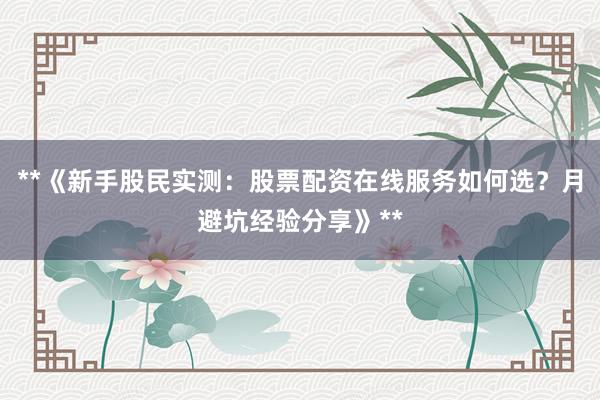 **《新手股民实测：股票配资在线服务如何选？月避坑经验分享》**