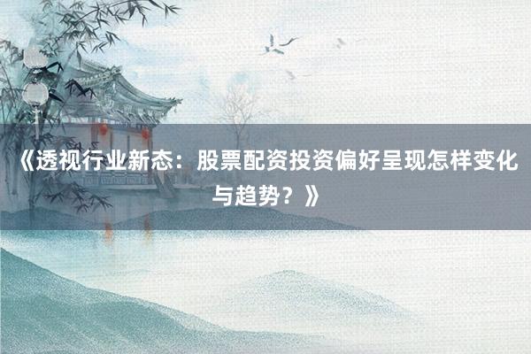 《透视行业新态：股票配资投资偏好呈现怎样变化与趋势？》