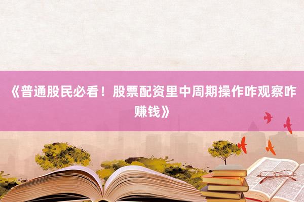 《普通股民必看！股票配资里中周期操作咋观察咋赚钱》