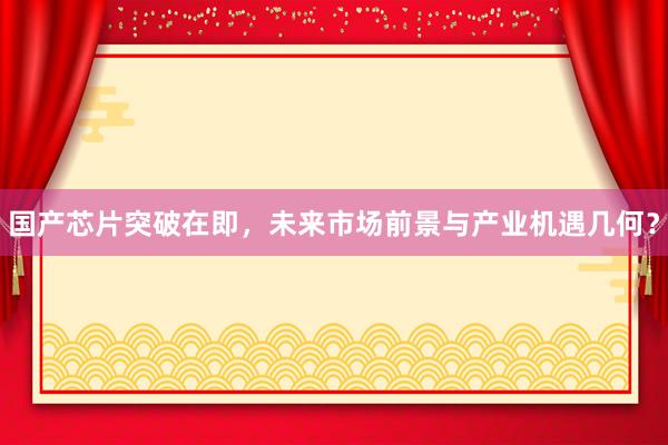 国产芯片突破在即，未来市场前景与产业机遇几何？