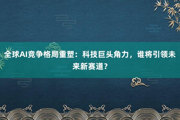全球AI竞争格局重塑：科技巨头角力，谁将引领未来新赛道？