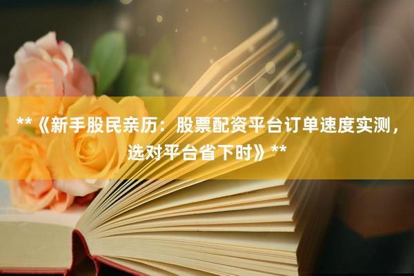 **《新手股民亲历:股票配资平台订单速度实测,选对平台省下时》**