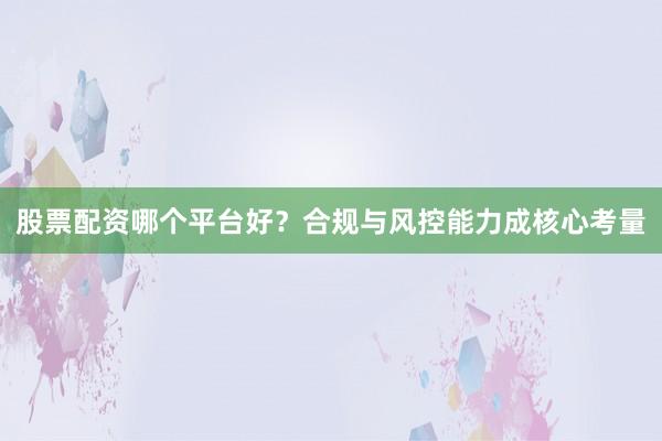 股票配资哪个平台好？合规与风控能力成核心考量