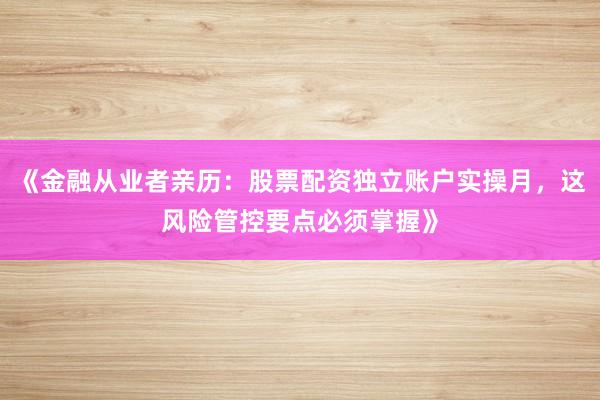 《金融从业者亲历：股票配资独立账户实操月，这风险管控要点必须掌握》