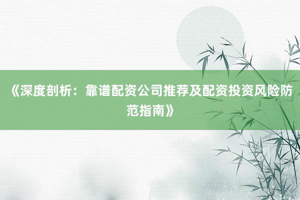 《深度剖析：靠谱配资公司推荐及配资投资风险防范指南》