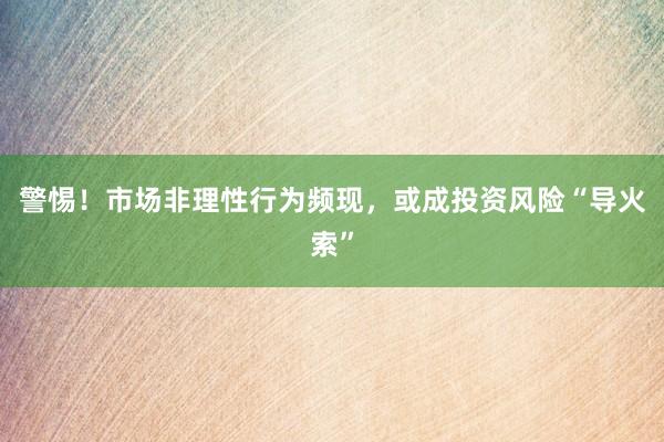 警惕！市场非理性行为频现，或成投资风险“导火索”