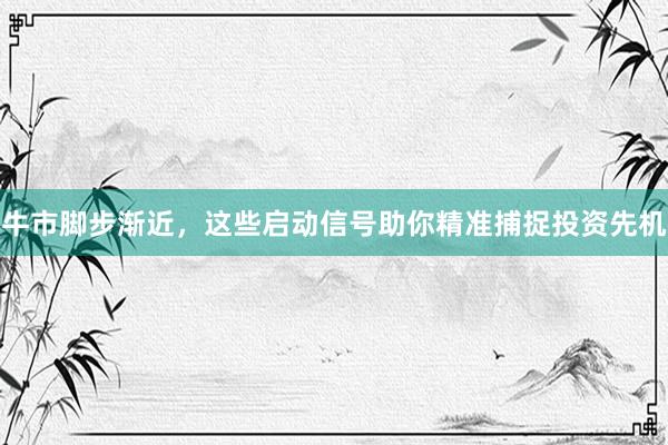 牛市脚步渐近，这些启动信号助你精准捕捉投资先机