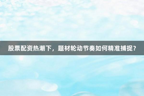 股票配资热潮下，题材轮动节奏如何精准捕捉？