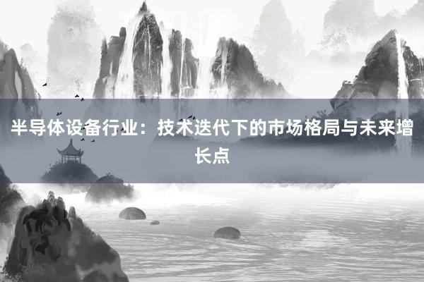 半导体设备行业:技术迭代下的市场格局与未来增长点