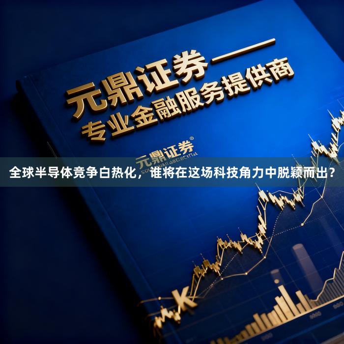 全球半导体竞争白热化，谁将在这场科技角力中脱颖而出？