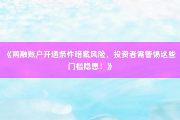 《两融账户开通条件暗藏风险,投资者需警惕这些门槛隐患!》