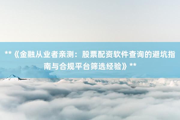 **《金融从业者亲测：股票配资软件查询的避坑指南与合规平台筛选经验》**