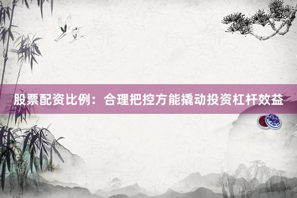 股票配资比例：合理把控方能撬动投资杠杆效益