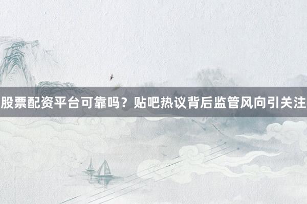 股票配资平台可靠吗？贴吧热议背后监管风向引关注