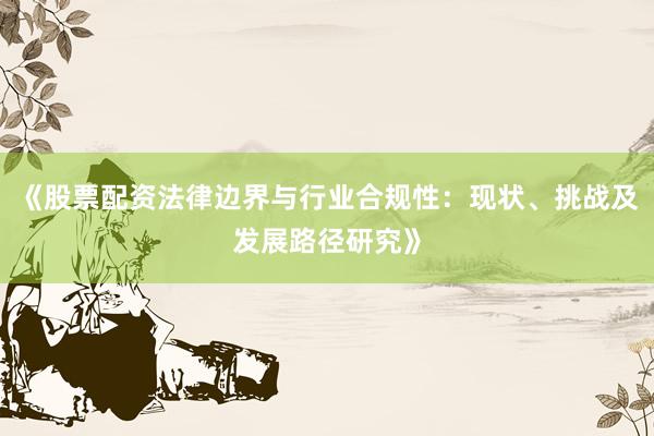 《股票配资法律边界与行业合规性：现状、挑战及发展路径研究》