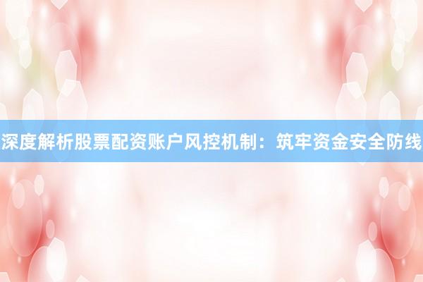深度解析股票配资账户风控机制：筑牢资金安全防线