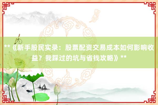 **《新手股民实录：股票配资交易成本如何影响收益？我踩过的坑与省钱攻略》**