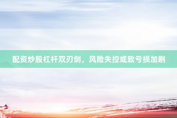 配资炒股杠杆双刃剑，风险失控或致亏损加剧