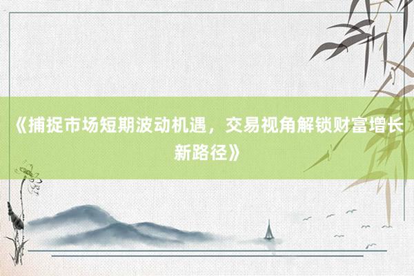 《捕捉市场短期波动机遇，交易视角解锁财富增长新路径》