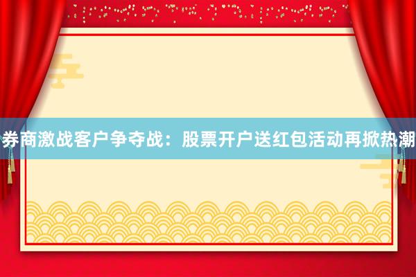 券商激战客户争夺战：股票开户送红包活动再掀热潮