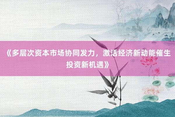 《多层次资本市场协同发力，激活经济新动能催生投资新机遇》