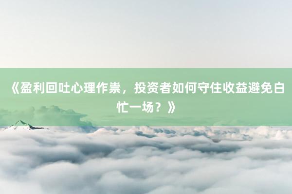 《盈利回吐心理作祟,投资者如何守住收益避免白忙一场?》