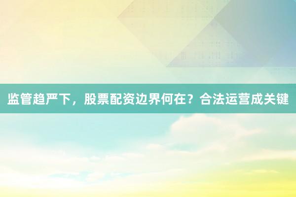 监管趋严下，股票配资边界何在？合法运营成关键