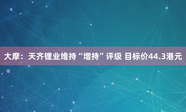 大摩：天齐锂业维持“增持”评级 目标价44.3港元