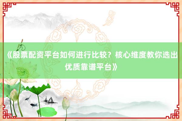 《股票配资平台如何进行比较？核心维度教你选出优质靠谱平台》