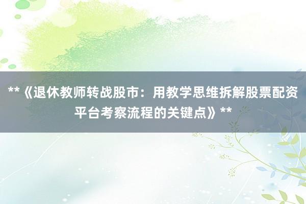 **《退休教师转战股市:用教学思维拆解股票配资平台考察流程的关键点》**